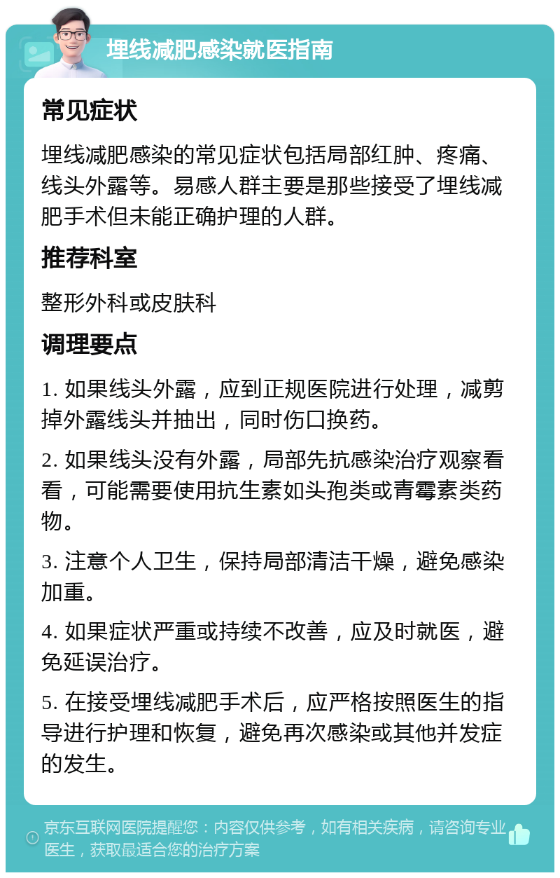 埋线减肥感染就医指南 常见症状 埋线减肥感染的常见症状包括局部红肿、疼痛、线头外露等。易感人群主要是那些接受了埋线减肥手术但未能正确护理的人群。 推荐科室 整形外科或皮肤科 调理要点 1. 如果线头外露，应到正规医院进行处理，减剪掉外露线头并抽出，同时伤口换药。 2. 如果线头没有外露，局部先抗感染治疗观察看看，可能需要使用抗生素如头孢类或青霉素类药物。 3. 注意个人卫生，保持局部清洁干燥，避免感染加重。 4. 如果症状严重或持续不改善，应及时就医，避免延误治疗。 5. 在接受埋线减肥手术后，应严格按照医生的指导进行护理和恢复，避免再次感染或其他并发症的发生。