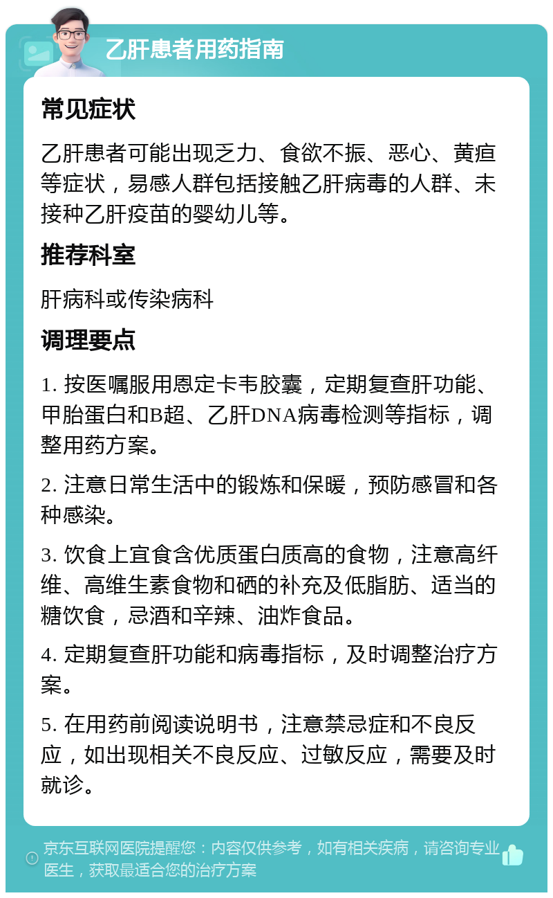 乙肝患者用药指南 常见症状 乙肝患者可能出现乏力、食欲不振、恶心、黄疸等症状，易感人群包括接触乙肝病毒的人群、未接种乙肝疫苗的婴幼儿等。 推荐科室 肝病科或传染病科 调理要点 1. 按医嘱服用恩定卡韦胶囊，定期复查肝功能、甲胎蛋白和B超、乙肝DNA病毒检测等指标，调整用药方案。 2. 注意日常生活中的锻炼和保暖，预防感冒和各种感染。 3. 饮食上宜食含优质蛋白质高的食物，注意高纤维、高维生素食物和硒的补充及低脂肪、适当的糖饮食，忌酒和辛辣、油炸食品。 4. 定期复查肝功能和病毒指标，及时调整治疗方案。 5. 在用药前阅读说明书，注意禁忌症和不良反应，如出现相关不良反应、过敏反应，需要及时就诊。