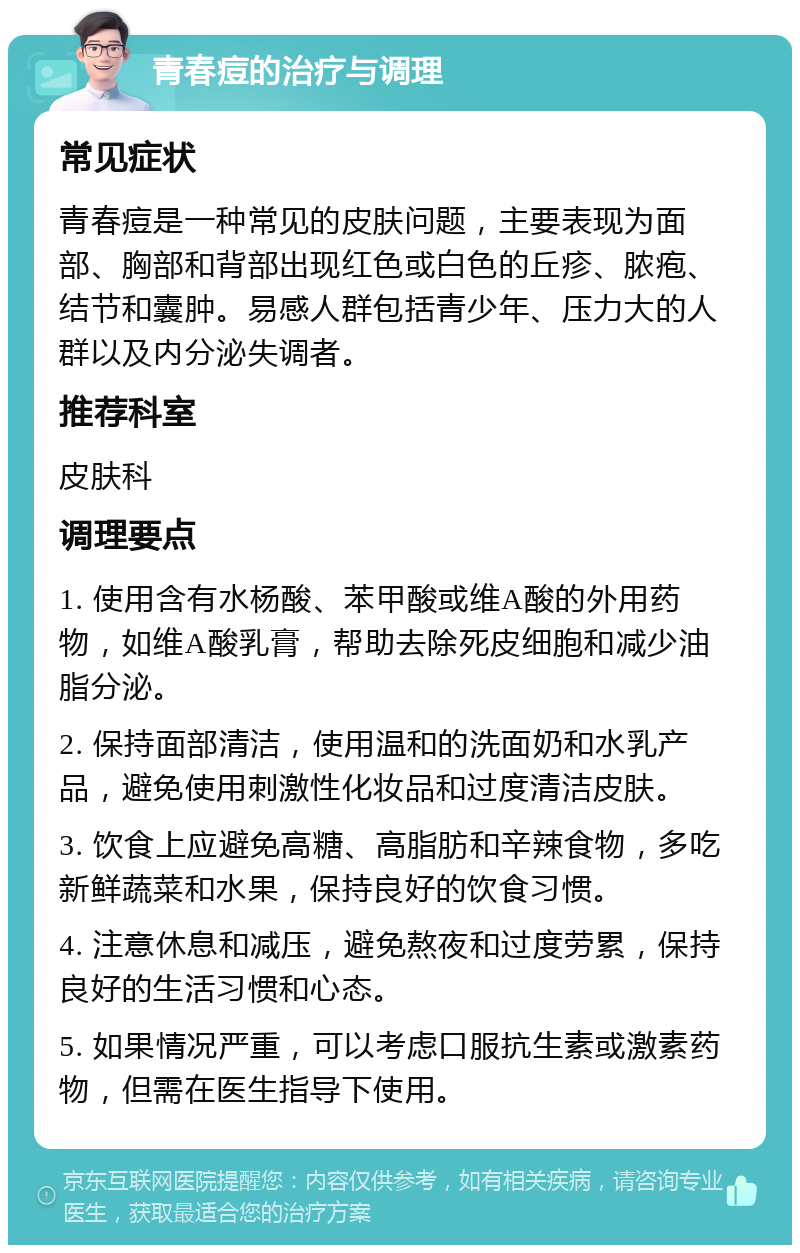 青春痘的治疗与调理 常见症状 青春痘是一种常见的皮肤问题，主要表现为面部、胸部和背部出现红色或白色的丘疹、脓疱、结节和囊肿。易感人群包括青少年、压力大的人群以及内分泌失调者。 推荐科室 皮肤科 调理要点 1. 使用含有水杨酸、苯甲酸或维A酸的外用药物，如维A酸乳膏，帮助去除死皮细胞和减少油脂分泌。 2. 保持面部清洁，使用温和的洗面奶和水乳产品，避免使用刺激性化妆品和过度清洁皮肤。 3. 饮食上应避免高糖、高脂肪和辛辣食物，多吃新鲜蔬菜和水果，保持良好的饮食习惯。 4. 注意休息和减压，避免熬夜和过度劳累，保持良好的生活习惯和心态。 5. 如果情况严重，可以考虑口服抗生素或激素药物，但需在医生指导下使用。