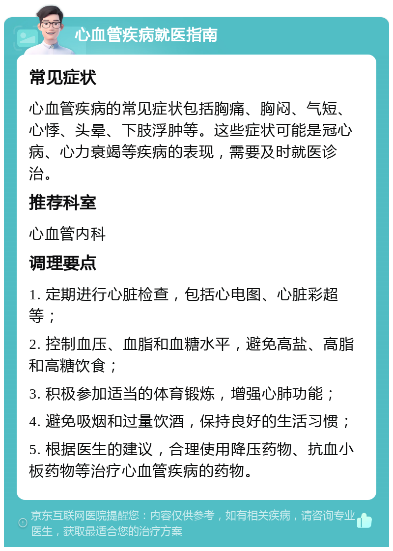 心血管疾病就医指南 常见症状 心血管疾病的常见症状包括胸痛、胸闷、气短、心悸、头晕、下肢浮肿等。这些症状可能是冠心病、心力衰竭等疾病的表现，需要及时就医诊治。 推荐科室 心血管内科 调理要点 1. 定期进行心脏检查，包括心电图、心脏彩超等； 2. 控制血压、血脂和血糖水平，避免高盐、高脂和高糖饮食； 3. 积极参加适当的体育锻炼，增强心肺功能； 4. 避免吸烟和过量饮酒，保持良好的生活习惯； 5. 根据医生的建议，合理使用降压药物、抗血小板药物等治疗心血管疾病的药物。