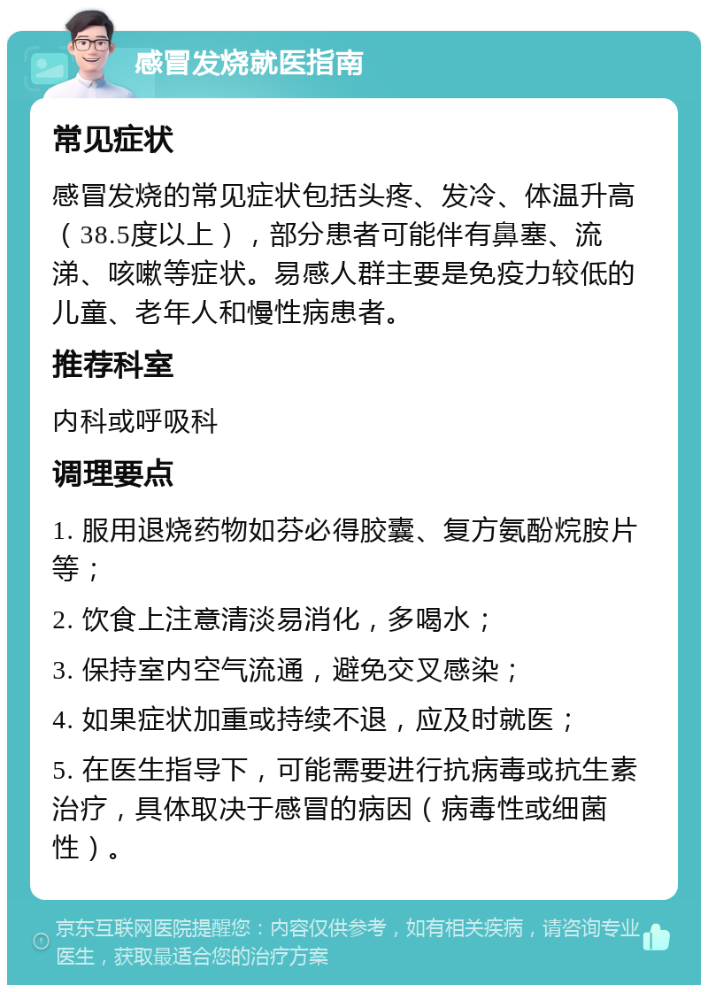 感冒发烧就医指南 常见症状 感冒发烧的常见症状包括头疼、发冷、体温升高（38.5度以上），部分患者可能伴有鼻塞、流涕、咳嗽等症状。易感人群主要是免疫力较低的儿童、老年人和慢性病患者。 推荐科室 内科或呼吸科 调理要点 1. 服用退烧药物如芬必得胶囊、复方氨酚烷胺片等； 2. 饮食上注意清淡易消化，多喝水； 3. 保持室内空气流通，避免交叉感染； 4. 如果症状加重或持续不退，应及时就医； 5. 在医生指导下，可能需要进行抗病毒或抗生素治疗，具体取决于感冒的病因（病毒性或细菌性）。