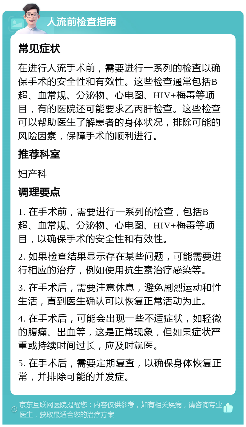 人流前检查指南 常见症状 在进行人流手术前，需要进行一系列的检查以确保手术的安全性和有效性。这些检查通常包括B超、血常规、分泌物、心电图、HIV+梅毒等项目，有的医院还可能要求乙丙肝检查。这些检查可以帮助医生了解患者的身体状况，排除可能的风险因素，保障手术的顺利进行。 推荐科室 妇产科 调理要点 1. 在手术前，需要进行一系列的检查，包括B超、血常规、分泌物、心电图、HIV+梅毒等项目，以确保手术的安全性和有效性。 2. 如果检查结果显示存在某些问题，可能需要进行相应的治疗，例如使用抗生素治疗感染等。 3. 在手术后，需要注意休息，避免剧烈运动和性生活，直到医生确认可以恢复正常活动为止。 4. 在手术后，可能会出现一些不适症状，如轻微的腹痛、出血等，这是正常现象，但如果症状严重或持续时间过长，应及时就医。 5. 在手术后，需要定期复查，以确保身体恢复正常，并排除可能的并发症。