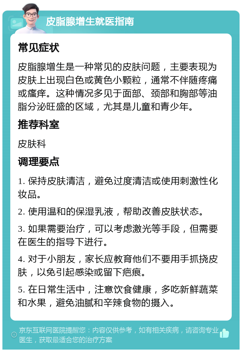 皮脂腺增生就医指南 常见症状 皮脂腺增生是一种常见的皮肤问题，主要表现为皮肤上出现白色或黄色小颗粒，通常不伴随疼痛或瘙痒。这种情况多见于面部、颈部和胸部等油脂分泌旺盛的区域，尤其是儿童和青少年。 推荐科室 皮肤科 调理要点 1. 保持皮肤清洁，避免过度清洁或使用刺激性化妆品。 2. 使用温和的保湿乳液，帮助改善皮肤状态。 3. 如果需要治疗，可以考虑激光等手段，但需要在医生的指导下进行。 4. 对于小朋友，家长应教育他们不要用手抓挠皮肤，以免引起感染或留下疤痕。 5. 在日常生活中，注意饮食健康，多吃新鲜蔬菜和水果，避免油腻和辛辣食物的摄入。