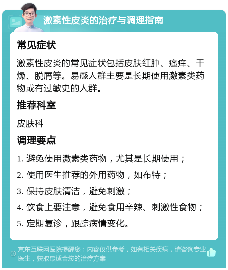 激素性皮炎的治疗与调理指南 常见症状 激素性皮炎的常见症状包括皮肤红肿、瘙痒、干燥、脱屑等。易感人群主要是长期使用激素类药物或有过敏史的人群。 推荐科室 皮肤科 调理要点 1. 避免使用激素类药物，尤其是长期使用； 2. 使用医生推荐的外用药物，如布特； 3. 保持皮肤清洁，避免刺激； 4. 饮食上要注意，避免食用辛辣、刺激性食物； 5. 定期复诊，跟踪病情变化。