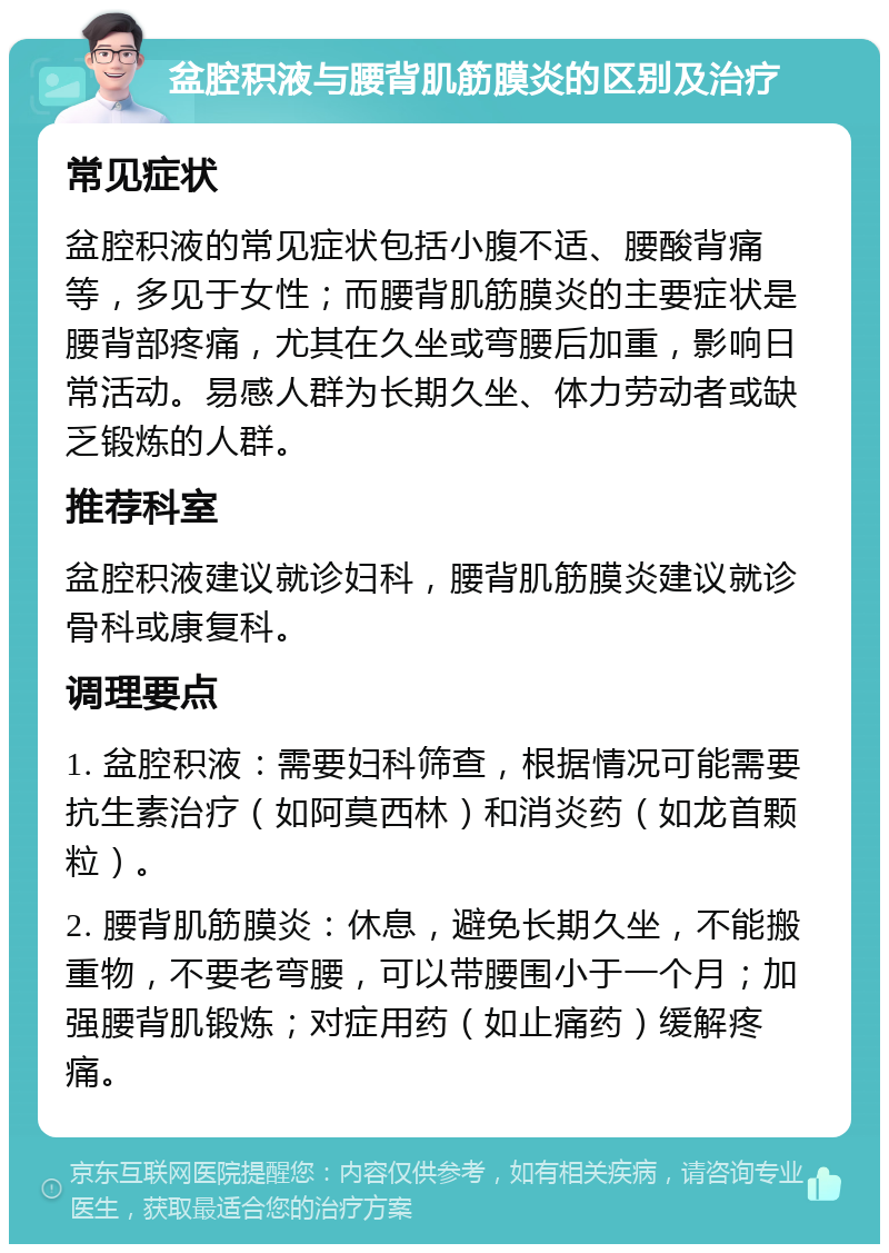 盆腔积液与腰背肌筋膜炎的区别及治疗 常见症状 盆腔积液的常见症状包括小腹不适、腰酸背痛等，多见于女性；而腰背肌筋膜炎的主要症状是腰背部疼痛，尤其在久坐或弯腰后加重，影响日常活动。易感人群为长期久坐、体力劳动者或缺乏锻炼的人群。 推荐科室 盆腔积液建议就诊妇科，腰背肌筋膜炎建议就诊骨科或康复科。 调理要点 1. 盆腔积液：需要妇科筛查，根据情况可能需要抗生素治疗（如阿莫西林）和消炎药（如龙首颗粒）。 2. 腰背肌筋膜炎：休息，避免长期久坐，不能搬重物，不要老弯腰，可以带腰围小于一个月；加强腰背肌锻炼；对症用药（如止痛药）缓解疼痛。