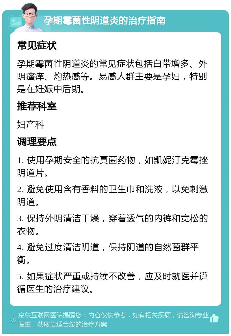 孕期霉菌性阴道炎的治疗指南 常见症状 孕期霉菌性阴道炎的常见症状包括白带增多、外阴瘙痒、灼热感等。易感人群主要是孕妇，特别是在妊娠中后期。 推荐科室 妇产科 调理要点 1. 使用孕期安全的抗真菌药物，如凯妮汀克霉挫阴道片。 2. 避免使用含有香料的卫生巾和洗液，以免刺激阴道。 3. 保持外阴清洁干燥，穿着透气的内裤和宽松的衣物。 4. 避免过度清洁阴道，保持阴道的自然菌群平衡。 5. 如果症状严重或持续不改善，应及时就医并遵循医生的治疗建议。