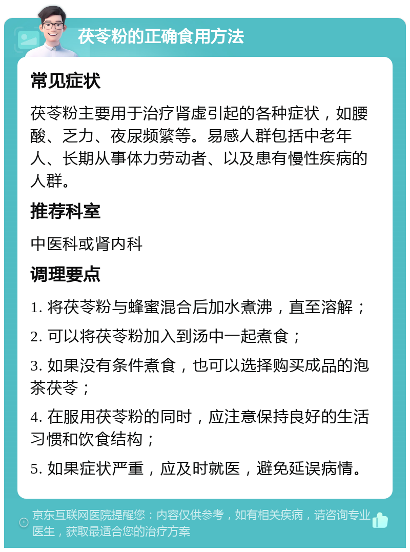 茯苓粉的正确食用方法 常见症状 茯苓粉主要用于治疗肾虚引起的各种症状，如腰酸、乏力、夜尿频繁等。易感人群包括中老年人、长期从事体力劳动者、以及患有慢性疾病的人群。 推荐科室 中医科或肾内科 调理要点 1. 将茯苓粉与蜂蜜混合后加水煮沸，直至溶解； 2. 可以将茯苓粉加入到汤中一起煮食； 3. 如果没有条件煮食，也可以选择购买成品的泡茶茯苓； 4. 在服用茯苓粉的同时，应注意保持良好的生活习惯和饮食结构； 5. 如果症状严重，应及时就医，避免延误病情。