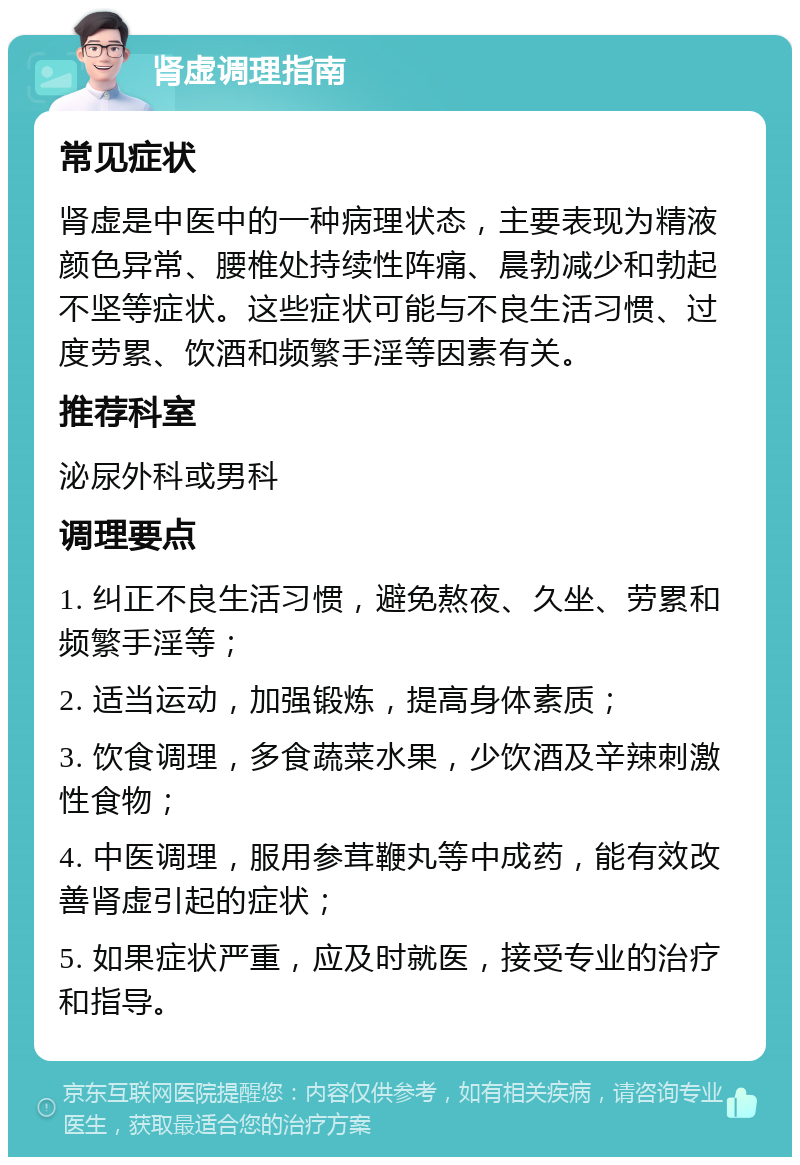 肾虚调理指南 常见症状 肾虚是中医中的一种病理状态，主要表现为精液颜色异常、腰椎处持续性阵痛、晨勃减少和勃起不坚等症状。这些症状可能与不良生活习惯、过度劳累、饮酒和频繁手淫等因素有关。 推荐科室 泌尿外科或男科 调理要点 1. 纠正不良生活习惯，避免熬夜、久坐、劳累和频繁手淫等； 2. 适当运动，加强锻炼，提高身体素质； 3. 饮食调理，多食蔬菜水果，少饮酒及辛辣刺激性食物； 4. 中医调理，服用参茸鞭丸等中成药，能有效改善肾虚引起的症状； 5. 如果症状严重，应及时就医，接受专业的治疗和指导。