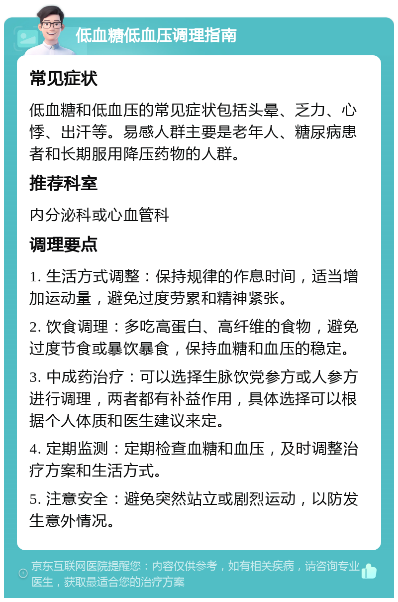 低血糖低血压调理指南 常见症状 低血糖和低血压的常见症状包括头晕、乏力、心悸、出汗等。易感人群主要是老年人、糖尿病患者和长期服用降压药物的人群。 推荐科室 内分泌科或心血管科 调理要点 1. 生活方式调整：保持规律的作息时间，适当增加运动量，避免过度劳累和精神紧张。 2. 饮食调理：多吃高蛋白、高纤维的食物，避免过度节食或暴饮暴食，保持血糖和血压的稳定。 3. 中成药治疗：可以选择生脉饮党参方或人参方进行调理，两者都有补益作用，具体选择可以根据个人体质和医生建议来定。 4. 定期监测：定期检查血糖和血压，及时调整治疗方案和生活方式。 5. 注意安全：避免突然站立或剧烈运动，以防发生意外情况。