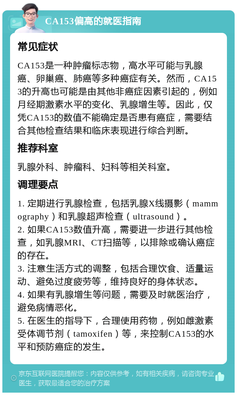 CA153偏高的就医指南 常见症状 CA153是一种肿瘤标志物，高水平可能与乳腺癌、卵巢癌、肺癌等多种癌症有关。然而，CA153的升高也可能是由其他非癌症因素引起的，例如月经期激素水平的变化、乳腺增生等。因此，仅凭CA153的数值不能确定是否患有癌症，需要结合其他检查结果和临床表现进行综合判断。 推荐科室 乳腺外科、肿瘤科、妇科等相关科室。 调理要点 1. 定期进行乳腺检查，包括乳腺X线摄影（mammography）和乳腺超声检查（ultrasound）。 2. 如果CA153数值升高，需要进一步进行其他检查，如乳腺MRI、CT扫描等，以排除或确认癌症的存在。 3. 注意生活方式的调整，包括合理饮食、适量运动、避免过度疲劳等，维持良好的身体状态。 4. 如果有乳腺增生等问题，需要及时就医治疗，避免病情恶化。 5. 在医生的指导下，合理使用药物，例如雌激素受体调节剂（tamoxifen）等，来控制CA153的水平和预防癌症的发生。