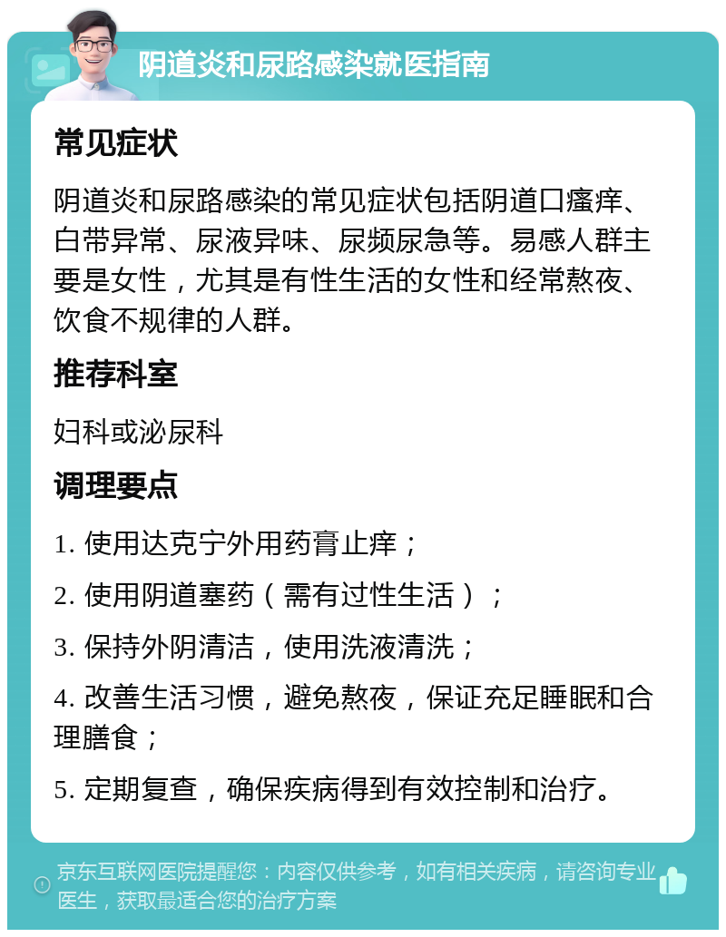 阴道炎和尿路感染就医指南 常见症状 阴道炎和尿路感染的常见症状包括阴道口瘙痒、白带异常、尿液异味、尿频尿急等。易感人群主要是女性，尤其是有性生活的女性和经常熬夜、饮食不规律的人群。 推荐科室 妇科或泌尿科 调理要点 1. 使用达克宁外用药膏止痒； 2. 使用阴道塞药（需有过性生活）； 3. 保持外阴清洁，使用洗液清洗； 4. 改善生活习惯，避免熬夜，保证充足睡眠和合理膳食； 5. 定期复查，确保疾病得到有效控制和治疗。