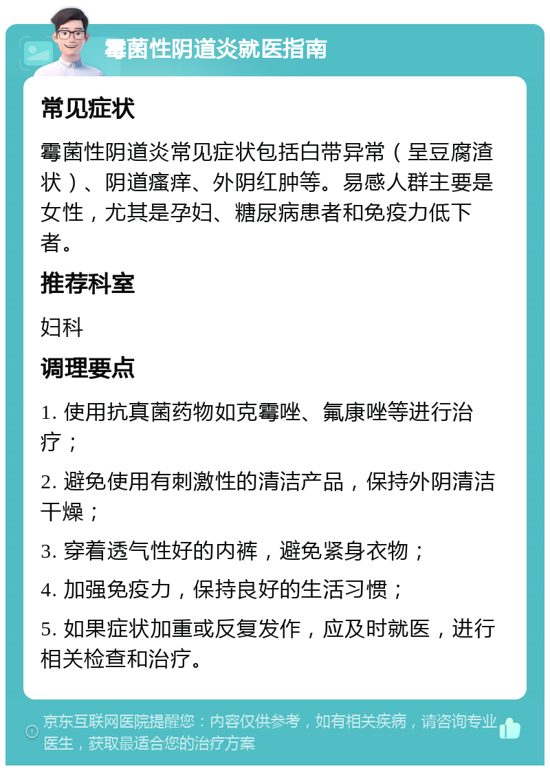 霉菌性阴道炎就医指南 常见症状 霉菌性阴道炎常见症状包括白带异常（呈豆腐渣状）、阴道瘙痒、外阴红肿等。易感人群主要是女性，尤其是孕妇、糖尿病患者和免疫力低下者。 推荐科室 妇科 调理要点 1. 使用抗真菌药物如克霉唑、氟康唑等进行治疗； 2. 避免使用有刺激性的清洁产品，保持外阴清洁干燥； 3. 穿着透气性好的内裤，避免紧身衣物； 4. 加强免疫力，保持良好的生活习惯； 5. 如果症状加重或反复发作，应及时就医，进行相关检查和治疗。