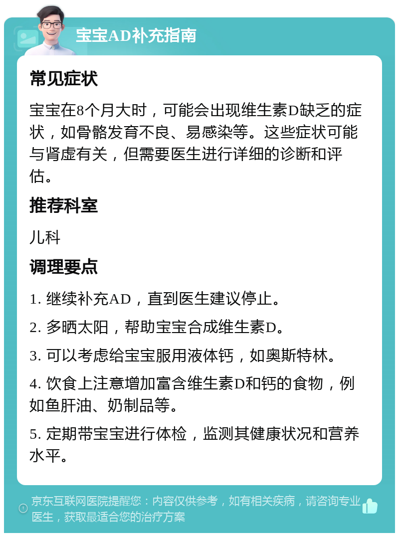 宝宝AD补充指南 常见症状 宝宝在8个月大时，可能会出现维生素D缺乏的症状，如骨骼发育不良、易感染等。这些症状可能与肾虚有关，但需要医生进行详细的诊断和评估。 推荐科室 儿科 调理要点 1. 继续补充AD，直到医生建议停止。 2. 多晒太阳，帮助宝宝合成维生素D。 3. 可以考虑给宝宝服用液体钙，如奥斯特林。 4. 饮食上注意增加富含维生素D和钙的食物，例如鱼肝油、奶制品等。 5. 定期带宝宝进行体检，监测其健康状况和营养水平。