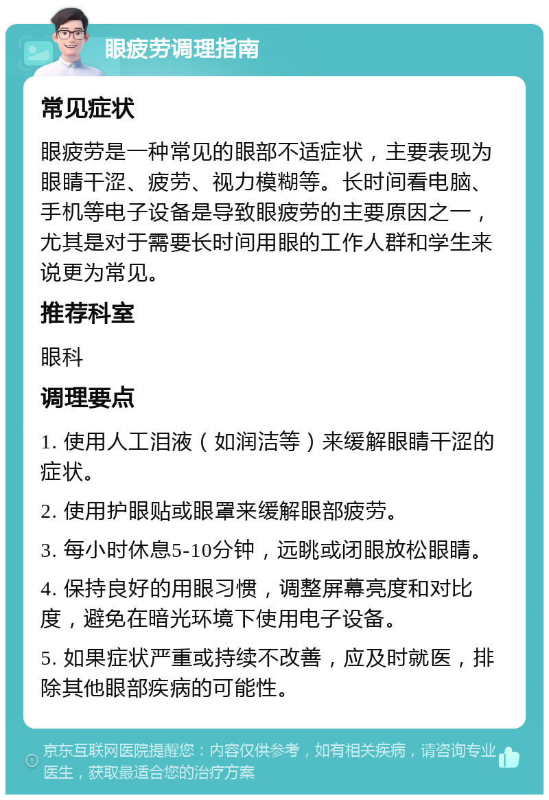 眼疲劳调理指南 常见症状 眼疲劳是一种常见的眼部不适症状，主要表现为眼睛干涩、疲劳、视力模糊等。长时间看电脑、手机等电子设备是导致眼疲劳的主要原因之一，尤其是对于需要长时间用眼的工作人群和学生来说更为常见。 推荐科室 眼科 调理要点 1. 使用人工泪液（如润洁等）来缓解眼睛干涩的症状。 2. 使用护眼贴或眼罩来缓解眼部疲劳。 3. 每小时休息5-10分钟，远眺或闭眼放松眼睛。 4. 保持良好的用眼习惯，调整屏幕亮度和对比度，避免在暗光环境下使用电子设备。 5. 如果症状严重或持续不改善，应及时就医，排除其他眼部疾病的可能性。