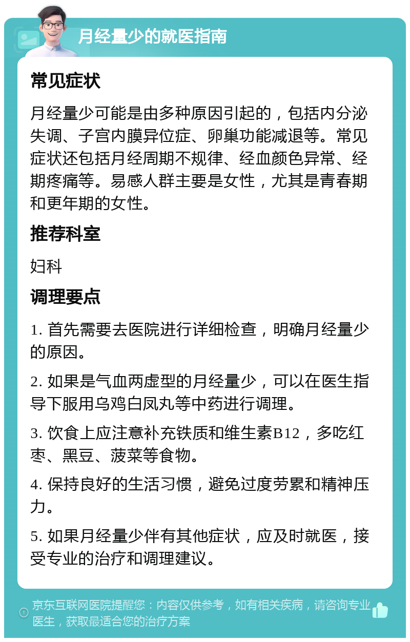 月经量少的就医指南 常见症状 月经量少可能是由多种原因引起的，包括内分泌失调、子宫内膜异位症、卵巢功能减退等。常见症状还包括月经周期不规律、经血颜色异常、经期疼痛等。易感人群主要是女性，尤其是青春期和更年期的女性。 推荐科室 妇科 调理要点 1. 首先需要去医院进行详细检查，明确月经量少的原因。 2. 如果是气血两虚型的月经量少，可以在医生指导下服用乌鸡白凤丸等中药进行调理。 3. 饮食上应注意补充铁质和维生素B12，多吃红枣、黑豆、菠菜等食物。 4. 保持良好的生活习惯，避免过度劳累和精神压力。 5. 如果月经量少伴有其他症状，应及时就医，接受专业的治疗和调理建议。