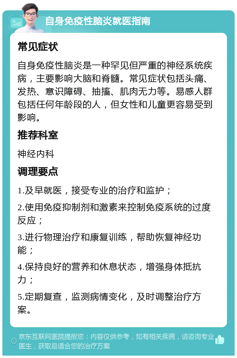 自身免疫性脑炎就医指南 常见症状 自身免疫性脑炎是一种罕见但严重的神经系统疾病，主要影响大脑和脊髓。常见症状包括头痛、发热、意识障碍、抽搐、肌肉无力等。易感人群包括任何年龄段的人，但女性和儿童更容易受到影响。 推荐科室 神经内科 调理要点 1.及早就医，接受专业的治疗和监护； 2.使用免疫抑制剂和激素来控制免疫系统的过度反应； 3.进行物理治疗和康复训练，帮助恢复神经功能； 4.保持良好的营养和休息状态，增强身体抵抗力； 5.定期复查，监测病情变化，及时调整治疗方案。