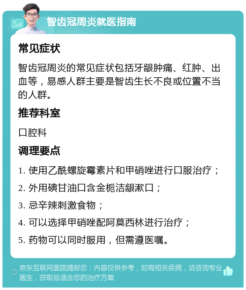 智齿冠周炎就医指南 常见症状 智齿冠周炎的常见症状包括牙龈肿痛、红肿、出血等，易感人群主要是智齿生长不良或位置不当的人群。 推荐科室 口腔科 调理要点 1. 使用乙酰螺旋霉素片和甲硝唑进行口服治疗； 2. 外用碘甘油口含金栀洁龈漱口； 3. 忌辛辣刺激食物； 4. 可以选择甲硝唑配阿莫西林进行治疗； 5. 药物可以同时服用，但需遵医嘱。