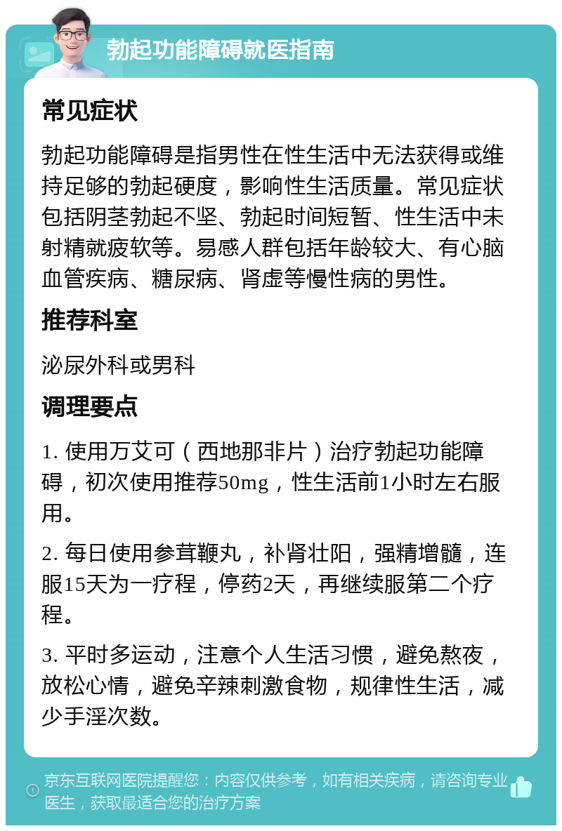 勃起功能障碍就医指南 常见症状 勃起功能障碍是指男性在性生活中无法获得或维持足够的勃起硬度，影响性生活质量。常见症状包括阴茎勃起不坚、勃起时间短暂、性生活中未射精就疲软等。易感人群包括年龄较大、有心脑血管疾病、糖尿病、肾虚等慢性病的男性。 推荐科室 泌尿外科或男科 调理要点 1. 使用万艾可（西地那非片）治疗勃起功能障碍，初次使用推荐50mg，性生活前1小时左右服用。 2. 每日使用参茸鞭丸，补肾壮阳，强精增髓，连服15天为一疗程，停药2天，再继续服第二个疗程。 3. 平时多运动，注意个人生活习惯，避免熬夜，放松心情，避免辛辣刺激食物，规律性生活，减少手淫次数。