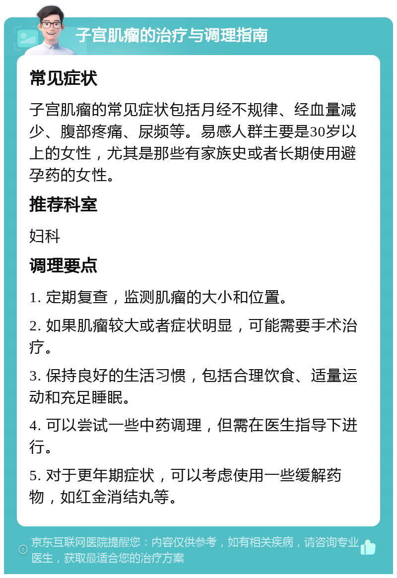 子宫肌瘤的治疗与调理指南 常见症状 子宫肌瘤的常见症状包括月经不规律、经血量减少、腹部疼痛、尿频等。易感人群主要是30岁以上的女性，尤其是那些有家族史或者长期使用避孕药的女性。 推荐科室 妇科 调理要点 1. 定期复查，监测肌瘤的大小和位置。 2. 如果肌瘤较大或者症状明显，可能需要手术治疗。 3. 保持良好的生活习惯，包括合理饮食、适量运动和充足睡眠。 4. 可以尝试一些中药调理，但需在医生指导下进行。 5. 对于更年期症状，可以考虑使用一些缓解药物，如红金消结丸等。