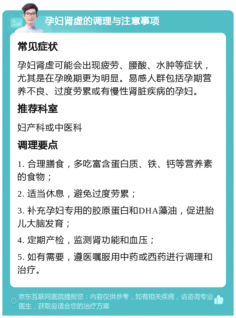 孕妇肾虚的调理与注意事项 常见症状 孕妇肾虚可能会出现疲劳、腰酸、水肿等症状，尤其是在孕晚期更为明显。易感人群包括孕期营养不良、过度劳累或有慢性肾脏疾病的孕妇。 推荐科室 妇产科或中医科 调理要点 1. 合理膳食，多吃富含蛋白质、铁、钙等营养素的食物； 2. 适当休息，避免过度劳累； 3. 补充孕妇专用的胶原蛋白和DHA藻油，促进胎儿大脑发育； 4. 定期产检，监测肾功能和血压； 5. 如有需要，遵医嘱服用中药或西药进行调理和治疗。