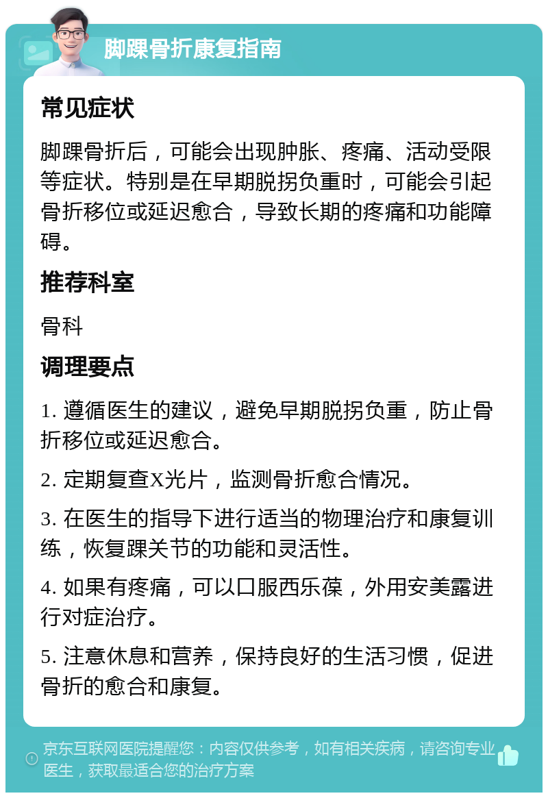 脚踝骨折康复指南 常见症状 脚踝骨折后，可能会出现肿胀、疼痛、活动受限等症状。特别是在早期脱拐负重时，可能会引起骨折移位或延迟愈合，导致长期的疼痛和功能障碍。 推荐科室 骨科 调理要点 1. 遵循医生的建议，避免早期脱拐负重，防止骨折移位或延迟愈合。 2. 定期复查X光片，监测骨折愈合情况。 3. 在医生的指导下进行适当的物理治疗和康复训练，恢复踝关节的功能和灵活性。 4. 如果有疼痛，可以口服西乐葆，外用安美露进行对症治疗。 5. 注意休息和营养，保持良好的生活习惯，促进骨折的愈合和康复。