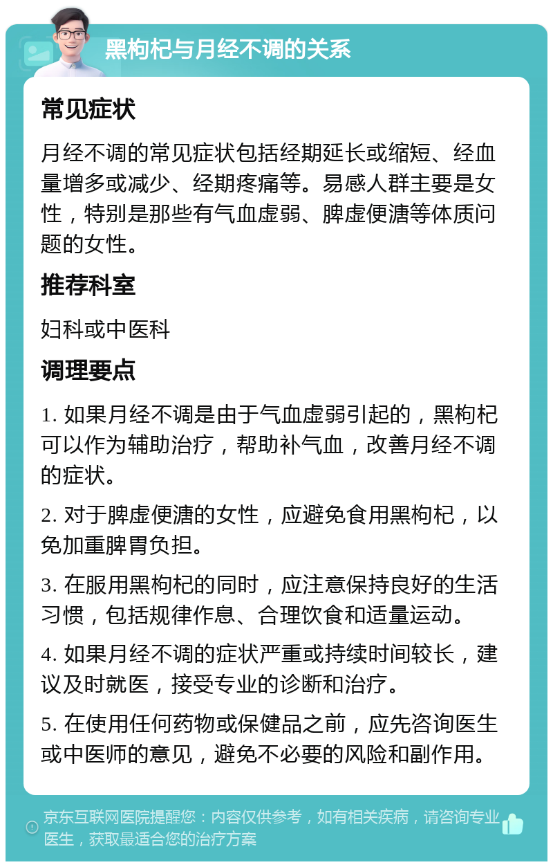 黑枸杞与月经不调的关系 常见症状 月经不调的常见症状包括经期延长或缩短、经血量增多或减少、经期疼痛等。易感人群主要是女性，特别是那些有气血虚弱、脾虚便溏等体质问题的女性。 推荐科室 妇科或中医科 调理要点 1. 如果月经不调是由于气血虚弱引起的，黑枸杞可以作为辅助治疗，帮助补气血，改善月经不调的症状。 2. 对于脾虚便溏的女性，应避免食用黑枸杞，以免加重脾胃负担。 3. 在服用黑枸杞的同时，应注意保持良好的生活习惯，包括规律作息、合理饮食和适量运动。 4. 如果月经不调的症状严重或持续时间较长，建议及时就医，接受专业的诊断和治疗。 5. 在使用任何药物或保健品之前，应先咨询医生或中医师的意见，避免不必要的风险和副作用。