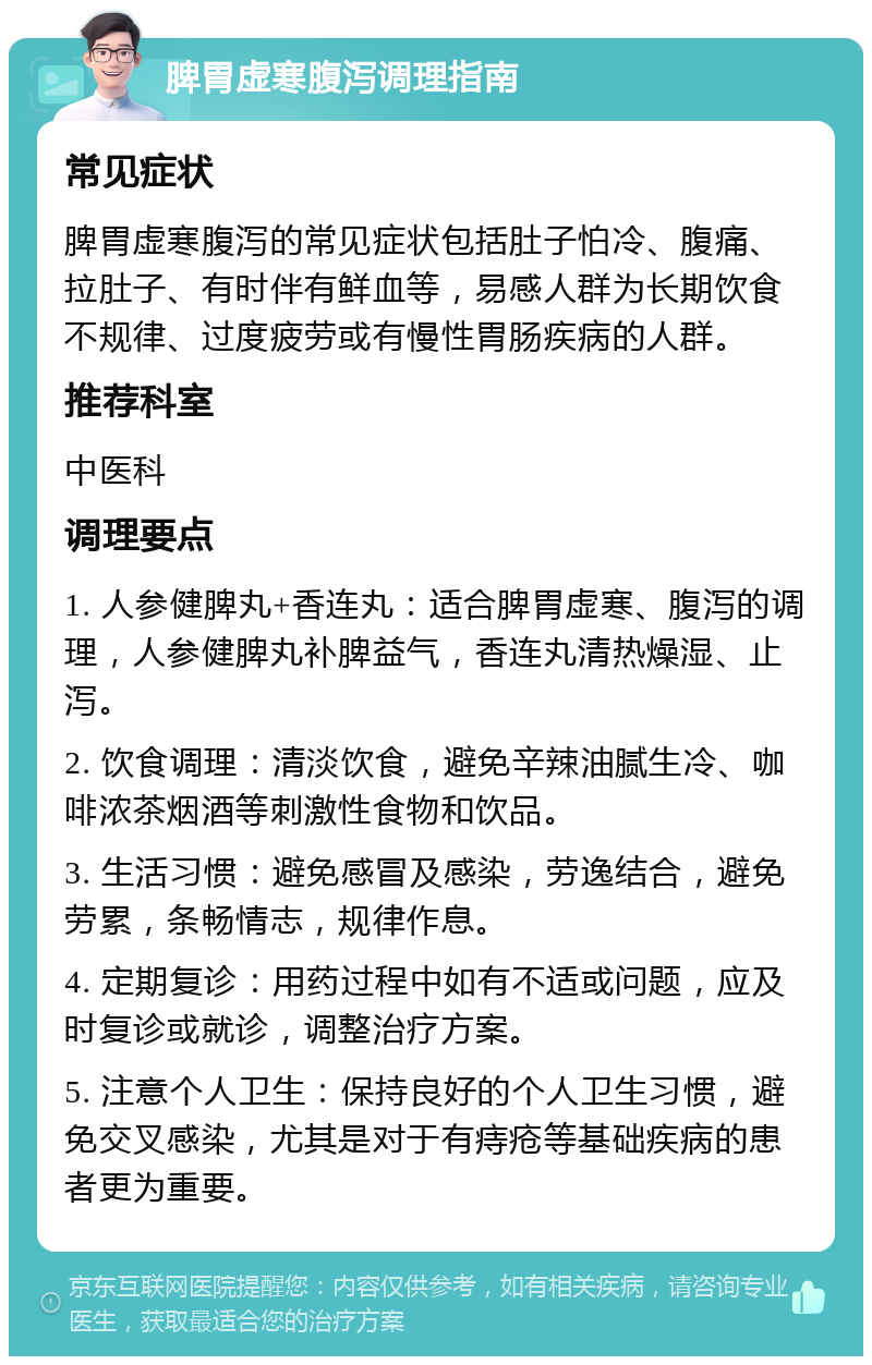 脾胃虚寒腹泻调理指南 常见症状 脾胃虚寒腹泻的常见症状包括肚子怕冷、腹痛、拉肚子、有时伴有鲜血等，易感人群为长期饮食不规律、过度疲劳或有慢性胃肠疾病的人群。 推荐科室 中医科 调理要点 1. 人参健脾丸+香连丸：适合脾胃虚寒、腹泻的调理，人参健脾丸补脾益气，香连丸清热燥湿、止泻。 2. 饮食调理：清淡饮食，避免辛辣油腻生冷、咖啡浓茶烟酒等刺激性食物和饮品。 3. 生活习惯：避免感冒及感染，劳逸结合，避免劳累，条畅情志，规律作息。 4. 定期复诊：用药过程中如有不适或问题，应及时复诊或就诊，调整治疗方案。 5. 注意个人卫生：保持良好的个人卫生习惯，避免交叉感染，尤其是对于有痔疮等基础疾病的患者更为重要。