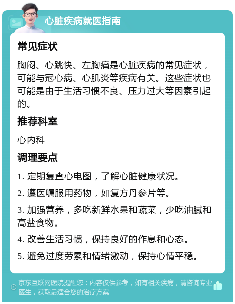 心脏疾病就医指南 常见症状 胸闷、心跳快、左胸痛是心脏疾病的常见症状，可能与冠心病、心肌炎等疾病有关。这些症状也可能是由于生活习惯不良、压力过大等因素引起的。 推荐科室 心内科 调理要点 1. 定期复查心电图，了解心脏健康状况。 2. 遵医嘱服用药物，如复方丹参片等。 3. 加强营养，多吃新鲜水果和蔬菜，少吃油腻和高盐食物。 4. 改善生活习惯，保持良好的作息和心态。 5. 避免过度劳累和情绪激动，保持心情平稳。