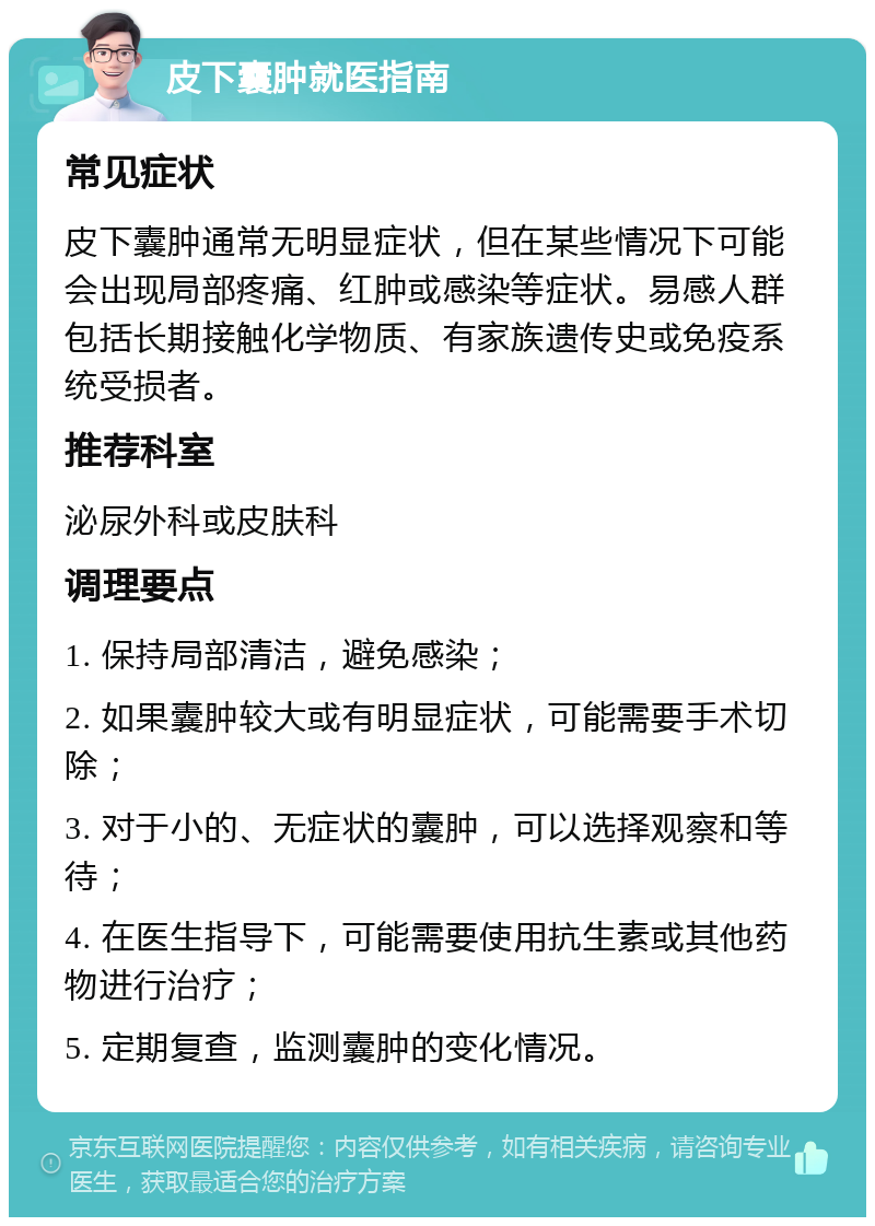 皮下囊肿就医指南 常见症状 皮下囊肿通常无明显症状，但在某些情况下可能会出现局部疼痛、红肿或感染等症状。易感人群包括长期接触化学物质、有家族遗传史或免疫系统受损者。 推荐科室 泌尿外科或皮肤科 调理要点 1. 保持局部清洁，避免感染； 2. 如果囊肿较大或有明显症状，可能需要手术切除； 3. 对于小的、无症状的囊肿，可以选择观察和等待； 4. 在医生指导下，可能需要使用抗生素或其他药物进行治疗； 5. 定期复查，监测囊肿的变化情况。