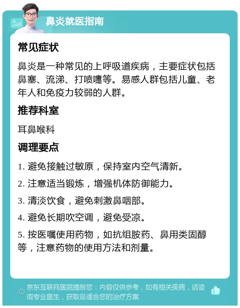 鼻炎就医指南 常见症状 鼻炎是一种常见的上呼吸道疾病，主要症状包括鼻塞、流涕、打喷嚏等。易感人群包括儿童、老年人和免疫力较弱的人群。 推荐科室 耳鼻喉科 调理要点 1. 避免接触过敏原，保持室内空气清新。 2. 注意适当锻炼，增强机体防御能力。 3. 清淡饮食，避免刺激鼻咽部。 4. 避免长期吹空调，避免受凉。 5. 按医嘱使用药物，如抗组胺药、鼻用类固醇等，注意药物的使用方法和剂量。