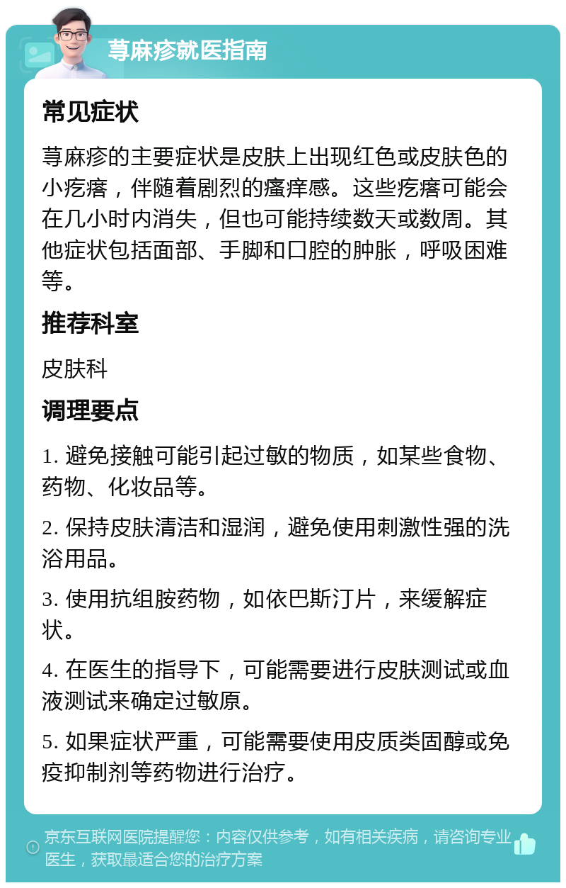 荨麻疹就医指南 常见症状 荨麻疹的主要症状是皮肤上出现红色或皮肤色的小疙瘩，伴随着剧烈的瘙痒感。这些疙瘩可能会在几小时内消失，但也可能持续数天或数周。其他症状包括面部、手脚和口腔的肿胀，呼吸困难等。 推荐科室 皮肤科 调理要点 1. 避免接触可能引起过敏的物质，如某些食物、药物、化妆品等。 2. 保持皮肤清洁和湿润，避免使用刺激性强的洗浴用品。 3. 使用抗组胺药物，如依巴斯汀片，来缓解症状。 4. 在医生的指导下，可能需要进行皮肤测试或血液测试来确定过敏原。 5. 如果症状严重，可能需要使用皮质类固醇或免疫抑制剂等药物进行治疗。