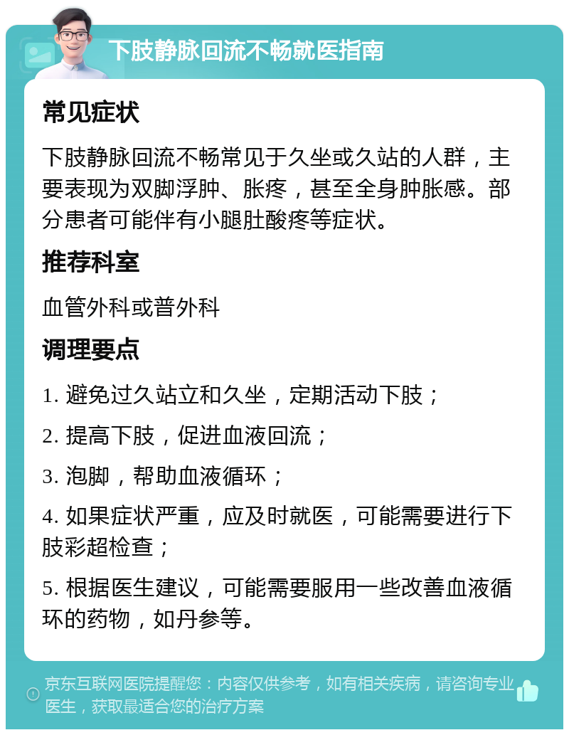 下肢静脉回流不畅就医指南 常见症状 下肢静脉回流不畅常见于久坐或久站的人群，主要表现为双脚浮肿、胀疼，甚至全身肿胀感。部分患者可能伴有小腿肚酸疼等症状。 推荐科室 血管外科或普外科 调理要点 1. 避免过久站立和久坐，定期活动下肢； 2. 提高下肢，促进血液回流； 3. 泡脚，帮助血液循环； 4. 如果症状严重，应及时就医，可能需要进行下肢彩超检查； 5. 根据医生建议，可能需要服用一些改善血液循环的药物，如丹参等。