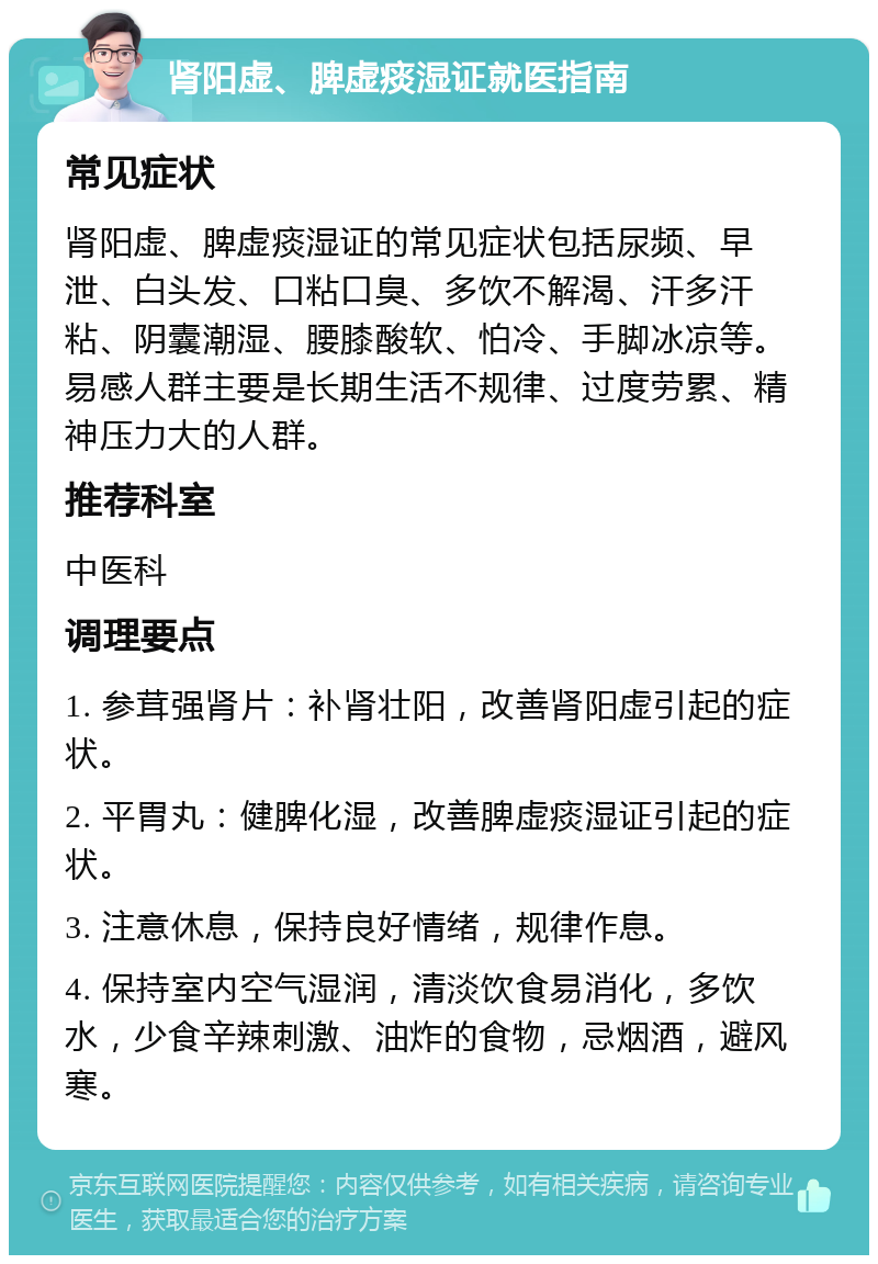 肾阳虚、脾虚痰湿证就医指南 常见症状 肾阳虚、脾虚痰湿证的常见症状包括尿频、早泄、白头发、口粘口臭、多饮不解渴、汗多汗粘、阴囊潮湿、腰膝酸软、怕冷、手脚冰凉等。易感人群主要是长期生活不规律、过度劳累、精神压力大的人群。 推荐科室 中医科 调理要点 1. 参茸强肾片：补肾壮阳，改善肾阳虚引起的症状。 2. 平胃丸：健脾化湿，改善脾虚痰湿证引起的症状。 3. 注意休息，保持良好情绪，规律作息。 4. 保持室内空气湿润，清淡饮食易消化，多饮水，少食辛辣刺激、油炸的食物，忌烟酒，避风寒。