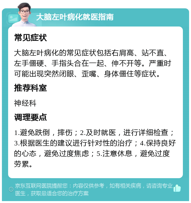 大脑左叶病化就医指南 常见症状 大脑左叶病化的常见症状包括右肩高、站不直、左手僵硬、手指头合在一起、伸不开等。严重时可能出现突然闭眼、歪嘴、身体僵住等症状。 推荐科室 神经科 调理要点 1.避免跌倒，摔伤；2.及时就医，进行详细检查；3.根据医生的建议进行针对性的治疗；4.保持良好的心态，避免过度焦虑；5.注意休息，避免过度劳累。