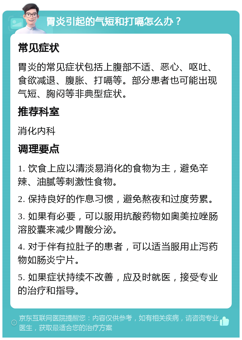 胃炎引起的气短和打嗝怎么办？ 常见症状 胃炎的常见症状包括上腹部不适、恶心、呕吐、食欲减退、腹胀、打嗝等。部分患者也可能出现气短、胸闷等非典型症状。 推荐科室 消化内科 调理要点 1. 饮食上应以清淡易消化的食物为主，避免辛辣、油腻等刺激性食物。 2. 保持良好的作息习惯，避免熬夜和过度劳累。 3. 如果有必要，可以服用抗酸药物如奥美拉唑肠溶胶囊来减少胃酸分泌。 4. 对于伴有拉肚子的患者，可以适当服用止泻药物如肠炎宁片。 5. 如果症状持续不改善，应及时就医，接受专业的治疗和指导。