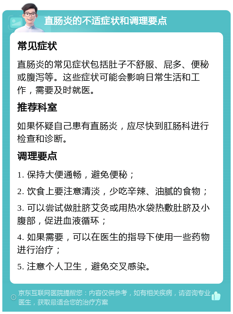 直肠炎的不适症状和调理要点 常见症状 直肠炎的常见症状包括肚子不舒服、屁多、便秘或腹泻等。这些症状可能会影响日常生活和工作，需要及时就医。 推荐科室 如果怀疑自己患有直肠炎，应尽快到肛肠科进行检查和诊断。 调理要点 1. 保持大便通畅，避免便秘； 2. 饮食上要注意清淡，少吃辛辣、油腻的食物； 3. 可以尝试做肚脐艾灸或用热水袋热敷肚脐及小腹部，促进血液循环； 4. 如果需要，可以在医生的指导下使用一些药物进行治疗； 5. 注意个人卫生，避免交叉感染。