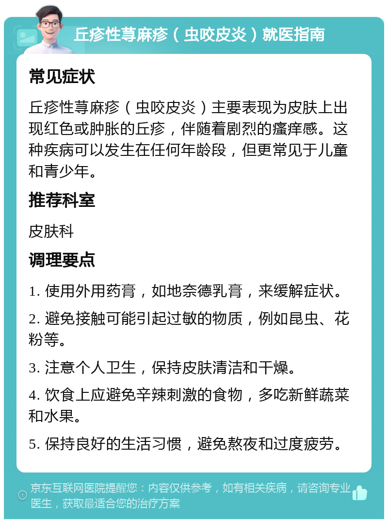 丘疹性荨麻疹（虫咬皮炎）就医指南 常见症状 丘疹性荨麻疹（虫咬皮炎）主要表现为皮肤上出现红色或肿胀的丘疹，伴随着剧烈的瘙痒感。这种疾病可以发生在任何年龄段，但更常见于儿童和青少年。 推荐科室 皮肤科 调理要点 1. 使用外用药膏，如地奈德乳膏，来缓解症状。 2. 避免接触可能引起过敏的物质，例如昆虫、花粉等。 3. 注意个人卫生，保持皮肤清洁和干燥。 4. 饮食上应避免辛辣刺激的食物，多吃新鲜蔬菜和水果。 5. 保持良好的生活习惯，避免熬夜和过度疲劳。