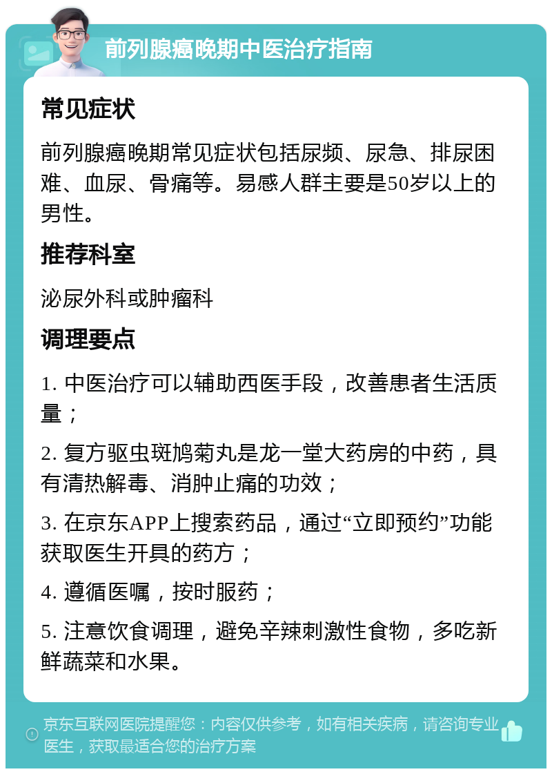 前列腺癌晚期中医治疗指南 常见症状 前列腺癌晚期常见症状包括尿频、尿急、排尿困难、血尿、骨痛等。易感人群主要是50岁以上的男性。 推荐科室 泌尿外科或肿瘤科 调理要点 1. 中医治疗可以辅助西医手段，改善患者生活质量； 2. 复方驱虫斑鸠菊丸是龙一堂大药房的中药，具有清热解毒、消肿止痛的功效； 3. 在京东APP上搜索药品，通过“立即预约”功能获取医生开具的药方； 4. 遵循医嘱，按时服药； 5. 注意饮食调理，避免辛辣刺激性食物，多吃新鲜蔬菜和水果。