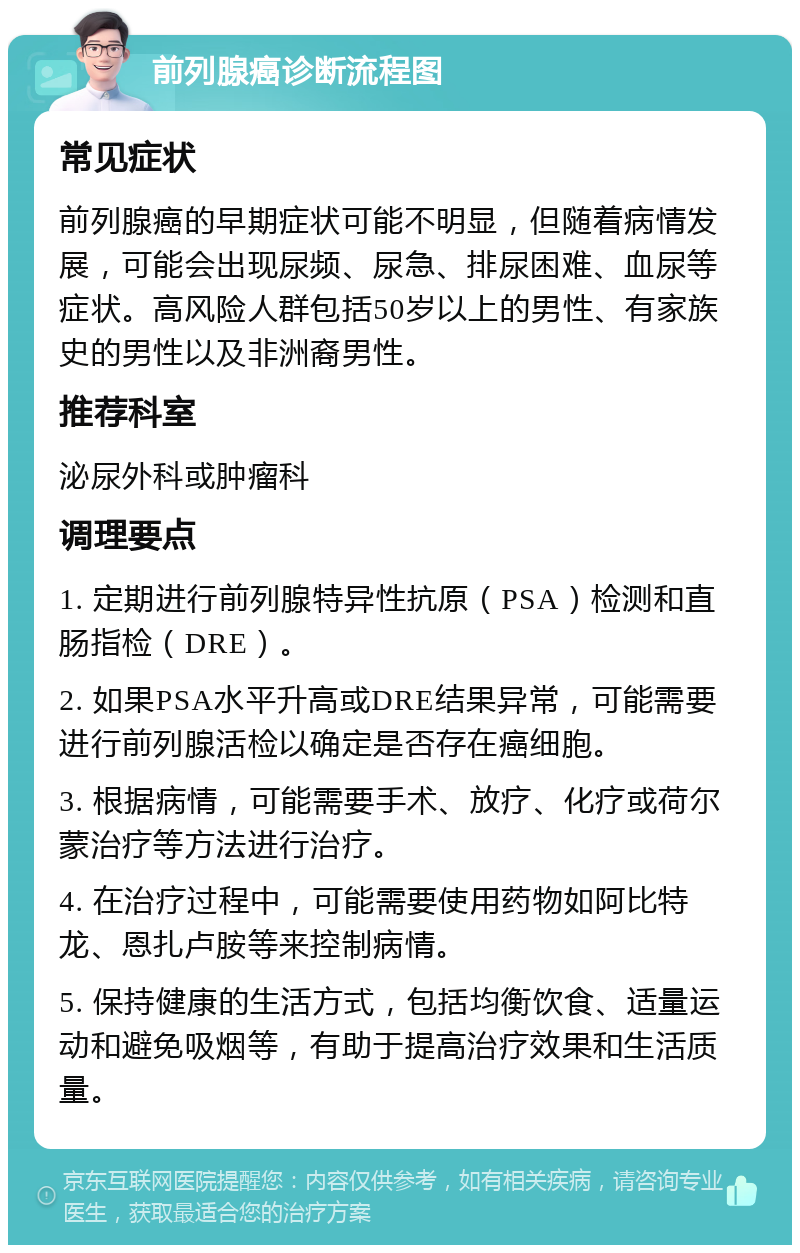 前列腺癌诊断流程图 常见症状 前列腺癌的早期症状可能不明显，但随着病情发展，可能会出现尿频、尿急、排尿困难、血尿等症状。高风险人群包括50岁以上的男性、有家族史的男性以及非洲裔男性。 推荐科室 泌尿外科或肿瘤科 调理要点 1. 定期进行前列腺特异性抗原（PSA）检测和直肠指检（DRE）。 2. 如果PSA水平升高或DRE结果异常，可能需要进行前列腺活检以确定是否存在癌细胞。 3. 根据病情，可能需要手术、放疗、化疗或荷尔蒙治疗等方法进行治疗。 4. 在治疗过程中，可能需要使用药物如阿比特龙、恩扎卢胺等来控制病情。 5. 保持健康的生活方式，包括均衡饮食、适量运动和避免吸烟等，有助于提高治疗效果和生活质量。