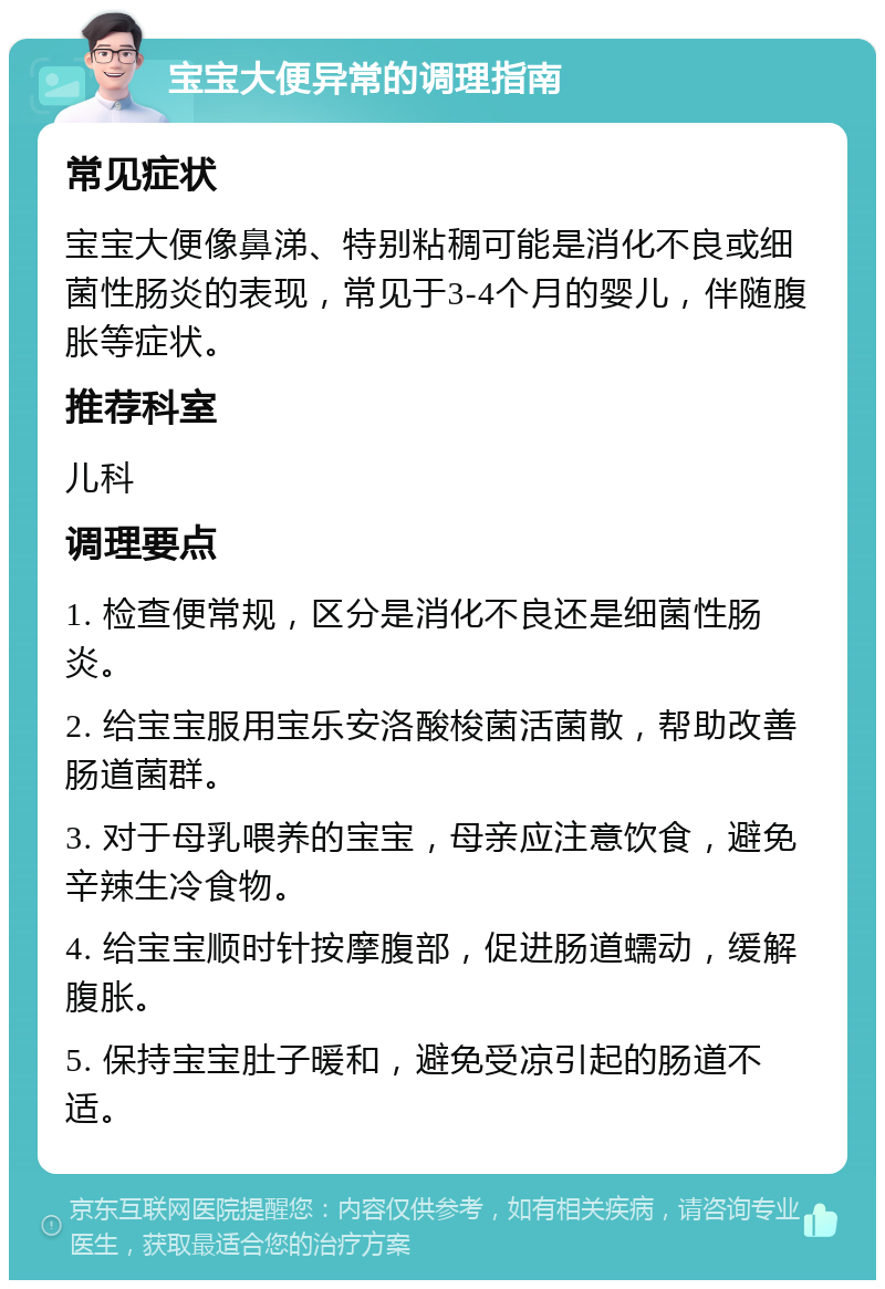 宝宝大便异常的调理指南 常见症状 宝宝大便像鼻涕、特别粘稠可能是消化不良或细菌性肠炎的表现，常见于3-4个月的婴儿，伴随腹胀等症状。 推荐科室 儿科 调理要点 1. 检查便常规，区分是消化不良还是细菌性肠炎。 2. 给宝宝服用宝乐安洛酸梭菌活菌散，帮助改善肠道菌群。 3. 对于母乳喂养的宝宝，母亲应注意饮食，避免辛辣生冷食物。 4. 给宝宝顺时针按摩腹部，促进肠道蠕动，缓解腹胀。 5. 保持宝宝肚子暖和，避免受凉引起的肠道不适。