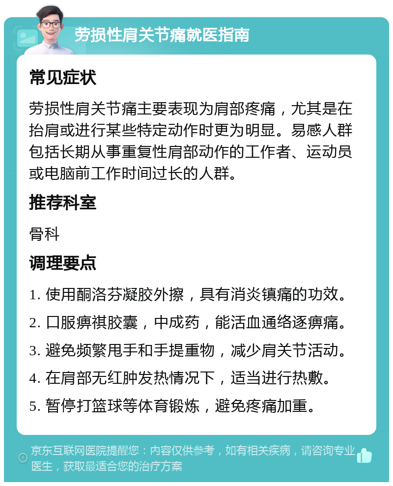 劳损性肩关节痛就医指南 常见症状 劳损性肩关节痛主要表现为肩部疼痛，尤其是在抬肩或进行某些特定动作时更为明显。易感人群包括长期从事重复性肩部动作的工作者、运动员或电脑前工作时间过长的人群。 推荐科室 骨科 调理要点 1. 使用酮洛芬凝胶外擦，具有消炎镇痛的功效。 2. 口服痹祺胶囊，中成药，能活血通络逐痹痛。 3. 避免频繁甩手和手提重物，减少肩关节活动。 4. 在肩部无红肿发热情况下，适当进行热敷。 5. 暂停打篮球等体育锻炼，避免疼痛加重。