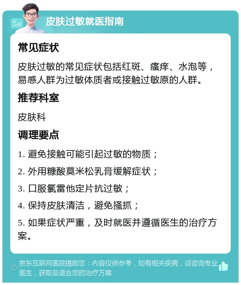 皮肤过敏就医指南 常见症状 皮肤过敏的常见症状包括红斑、瘙痒、水泡等，易感人群为过敏体质者或接触过敏原的人群。 推荐科室 皮肤科 调理要点 1. 避免接触可能引起过敏的物质； 2. 外用糠酸莫米松乳膏缓解症状； 3. 口服氯雷他定片抗过敏； 4. 保持皮肤清洁，避免搔抓； 5. 如果症状严重，及时就医并遵循医生的治疗方案。