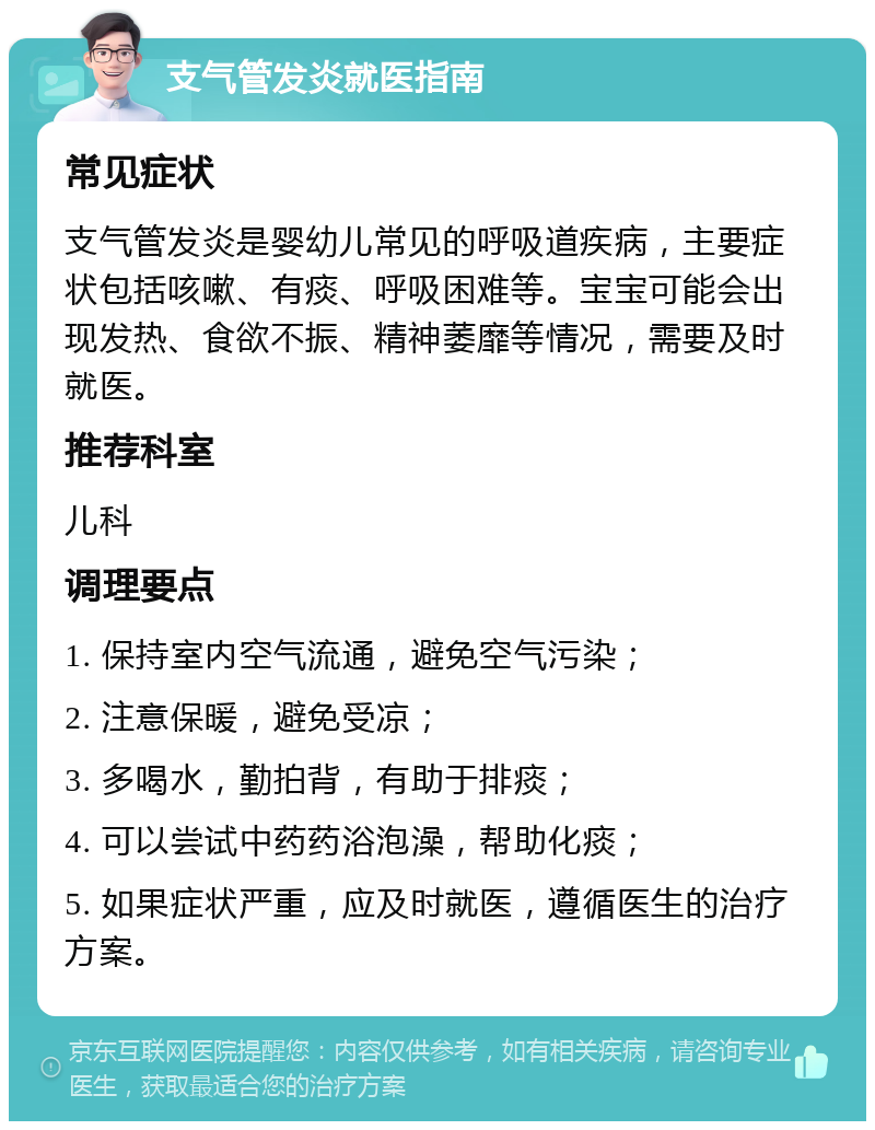 支气管发炎就医指南 常见症状 支气管发炎是婴幼儿常见的呼吸道疾病，主要症状包括咳嗽、有痰、呼吸困难等。宝宝可能会出现发热、食欲不振、精神萎靡等情况，需要及时就医。 推荐科室 儿科 调理要点 1. 保持室内空气流通，避免空气污染； 2. 注意保暖，避免受凉； 3. 多喝水，勤拍背，有助于排痰； 4. 可以尝试中药药浴泡澡，帮助化痰； 5. 如果症状严重，应及时就医，遵循医生的治疗方案。