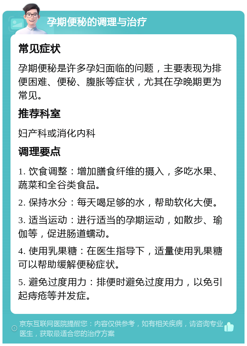 孕期便秘的调理与治疗 常见症状 孕期便秘是许多孕妇面临的问题，主要表现为排便困难、便秘、腹胀等症状，尤其在孕晚期更为常见。 推荐科室 妇产科或消化内科 调理要点 1. 饮食调整：增加膳食纤维的摄入，多吃水果、蔬菜和全谷类食品。 2. 保持水分：每天喝足够的水，帮助软化大便。 3. 适当运动：进行适当的孕期运动，如散步、瑜伽等，促进肠道蠕动。 4. 使用乳果糖：在医生指导下，适量使用乳果糖可以帮助缓解便秘症状。 5. 避免过度用力：排便时避免过度用力，以免引起痔疮等并发症。