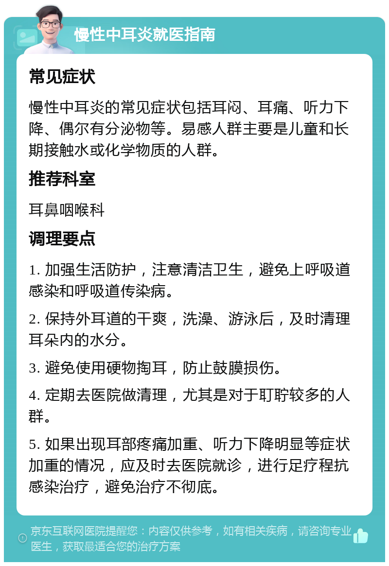 慢性中耳炎就医指南 常见症状 慢性中耳炎的常见症状包括耳闷、耳痛、听力下降、偶尔有分泌物等。易感人群主要是儿童和长期接触水或化学物质的人群。 推荐科室 耳鼻咽喉科 调理要点 1. 加强生活防护，注意清洁卫生，避免上呼吸道感染和呼吸道传染病。 2. 保持外耳道的干爽，洗澡、游泳后，及时清理耳朵内的水分。 3. 避免使用硬物掏耳，防止鼓膜损伤。 4. 定期去医院做清理，尤其是对于耵聍较多的人群。 5. 如果出现耳部疼痛加重、听力下降明显等症状加重的情况，应及时去医院就诊，进行足疗程抗感染治疗，避免治疗不彻底。