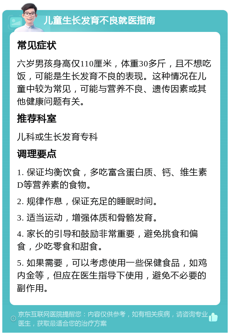 儿童生长发育不良就医指南 常见症状 六岁男孩身高仅110厘米，体重30多斤，且不想吃饭，可能是生长发育不良的表现。这种情况在儿童中较为常见，可能与营养不良、遗传因素或其他健康问题有关。 推荐科室 儿科或生长发育专科 调理要点 1. 保证均衡饮食，多吃富含蛋白质、钙、维生素D等营养素的食物。 2. 规律作息，保证充足的睡眠时间。 3. 适当运动，增强体质和骨骼发育。 4. 家长的引导和鼓励非常重要，避免挑食和偏食，少吃零食和甜食。 5. 如果需要，可以考虑使用一些保健食品，如鸡内金等，但应在医生指导下使用，避免不必要的副作用。