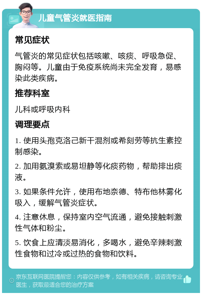 儿童气管炎就医指南 常见症状 气管炎的常见症状包括咳嗽、咳痰、呼吸急促、胸闷等。儿童由于免疫系统尚未完全发育，易感染此类疾病。 推荐科室 儿科或呼吸内科 调理要点 1. 使用头孢克洛己新干混剂或希刻劳等抗生素控制感染。 2. 加用氨溴索或易坦静等化痰药物，帮助排出痰液。 3. 如果条件允许，使用布地奈德、特布他林雾化吸入，缓解气管炎症状。 4. 注意休息，保持室内空气流通，避免接触刺激性气体和粉尘。 5. 饮食上应清淡易消化，多喝水，避免辛辣刺激性食物和过冷或过热的食物和饮料。