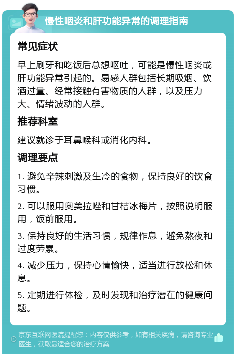 慢性咽炎和肝功能异常的调理指南 常见症状 早上刷牙和吃饭后总想呕吐，可能是慢性咽炎或肝功能异常引起的。易感人群包括长期吸烟、饮酒过量、经常接触有害物质的人群，以及压力大、情绪波动的人群。 推荐科室 建议就诊于耳鼻喉科或消化内科。 调理要点 1. 避免辛辣刺激及生冷的食物，保持良好的饮食习惯。 2. 可以服用奥美拉唑和甘桔冰梅片，按照说明服用，饭前服用。 3. 保持良好的生活习惯，规律作息，避免熬夜和过度劳累。 4. 减少压力，保持心情愉快，适当进行放松和休息。 5. 定期进行体检，及时发现和治疗潜在的健康问题。