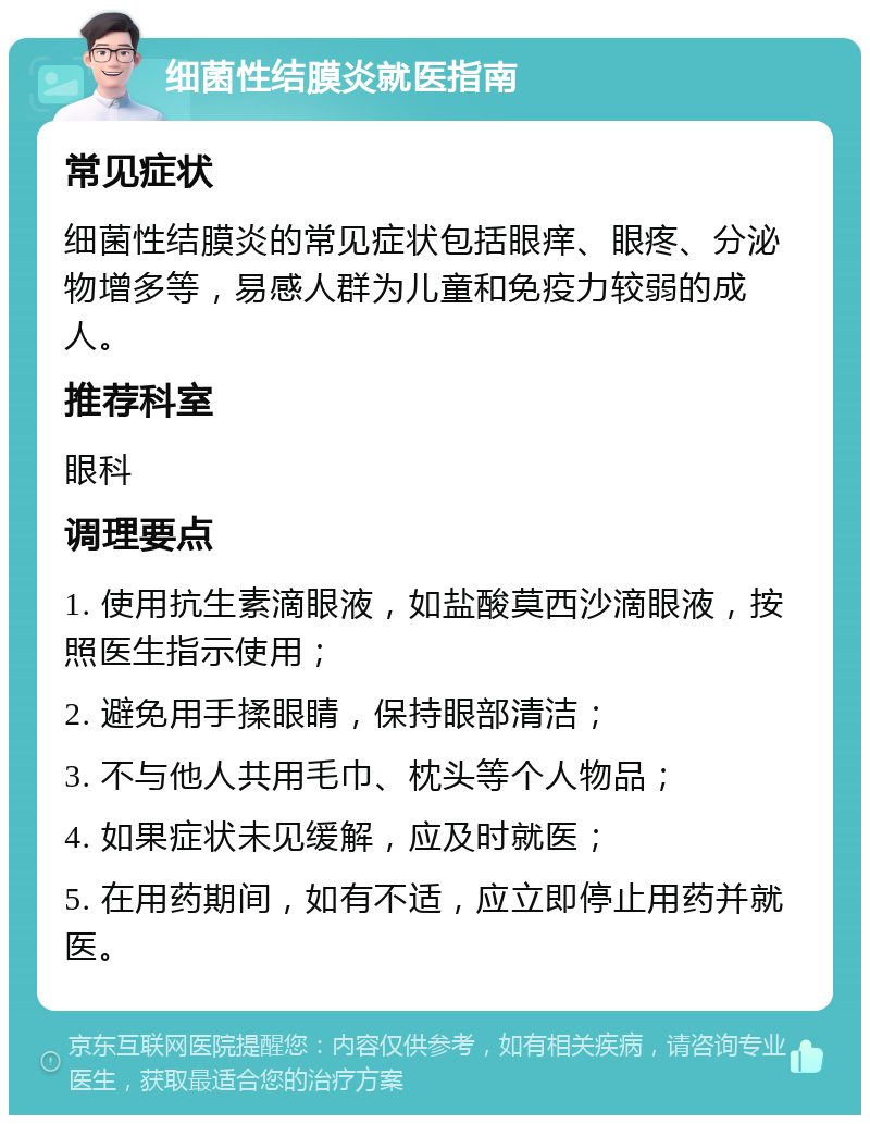 细菌性结膜炎就医指南 常见症状 细菌性结膜炎的常见症状包括眼痒、眼疼、分泌物增多等，易感人群为儿童和免疫力较弱的成人。 推荐科室 眼科 调理要点 1. 使用抗生素滴眼液，如盐酸莫西沙滴眼液，按照医生指示使用； 2. 避免用手揉眼睛，保持眼部清洁； 3. 不与他人共用毛巾、枕头等个人物品； 4. 如果症状未见缓解，应及时就医； 5. 在用药期间，如有不适，应立即停止用药并就医。