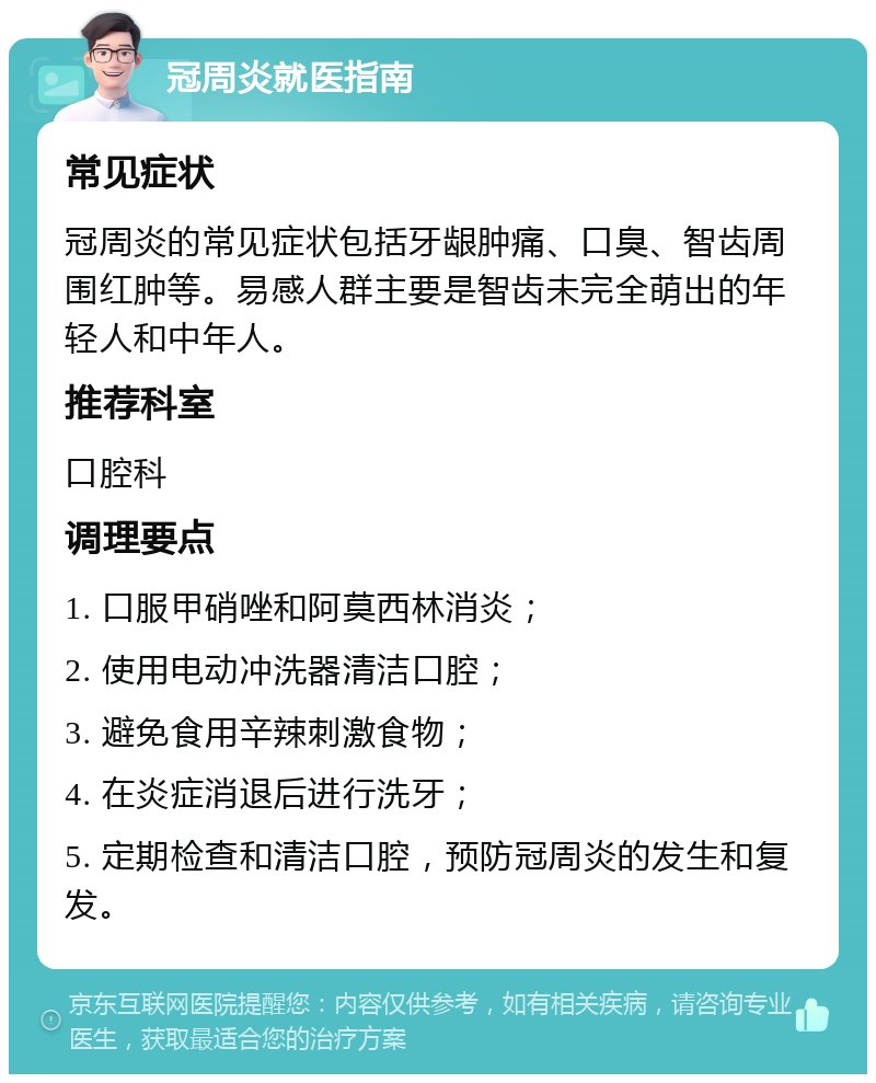 冠周炎就医指南 常见症状 冠周炎的常见症状包括牙龈肿痛、口臭、智齿周围红肿等。易感人群主要是智齿未完全萌出的年轻人和中年人。 推荐科室 口腔科 调理要点 1. 口服甲硝唑和阿莫西林消炎； 2. 使用电动冲洗器清洁口腔； 3. 避免食用辛辣刺激食物； 4. 在炎症消退后进行洗牙； 5. 定期检查和清洁口腔，预防冠周炎的发生和复发。